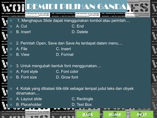 REMIDI PILIHAN GANDA
 1. Menghapus Slide dapat menggunakan tombol atau perintah....
 A. Cut                      C. End
 B. Insert                   D. Delete

 2. Perintah Open, Save dan Save As terdapat dalam menu....
 A. File               C. Insert
 B. View               D. Format

 3. Untuk mengubah bentuk font menggunakan....
 A. Font style       C. Font color
 B. Font size        D. Grow font

   4. Kotak yang dibatasi titik-titik sebagai tempat judul teks dan obyek
    dinamakan....
   A. Layout slide                     C. Rectingle
   B. Placeholder                      D. Text Box

                                           BACK               18
                                                    25/01/2013 OME
                                                             H               NEXT
 