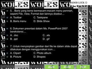 GOOD LUCK 


   5. . Baris yang berisi bermacam-macam menu perintah,
    seperti File, View, Format dan lainnya disebut....
   A. Toolbar            C. Taskpane
   B. Baris menu         D. Slide Show

   6. Dokumen presntasi dalam Ms. PowerPoint 2007
    berekstensi....
   A. .doc                   C. .xls
   B. .ppt                   D. .gif

   7. Untuk menyisipkan gambar dari file ke dalam slide dapat
    dilakukan dengan menggunakan icon....
   A. Clipart         C. Photo album
   B. Picture         D. Shapes


                                     BACK             19
                                            25/01/2013 OME
                                                     H             NEXT
 