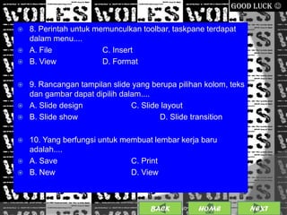 GOOD LUCK 

   8. Perintah untuk memunculkan toolbar, taskpane terdapat
    dalam menu....
   A. File             C. Insert
   B. View             D. Format

   9. Rancangan tampilan slide yang berupa pilihan kolom, teks
    dan gambar dapat dipilih dalam....
   A. Slide design             C. Slide layout
   B. Slide show                       D. Slide transition

   10. Yang berfungsi untuk membuat lembar kerja baru
    adalah....
   A. Save                    C. Print
   B. New                     D. View



                                     BACK             20
                                            25/01/2013 OME
                                                     H            NEXT
 