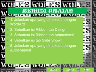 REMIDI URAIAN
   1. Jelaskan apa yang dimaksud dengan
    WordArt!
   2. Sebutkan isi Ribbon tab Design!
   3. Sebutkan isi Ribbon tab Animations!
   4. Sebutkan isi tab Slide Show!
   5. Jelaskan apa yang dimaksud dengan
    Autoshapes!




                           BACK             21
                                  25/01/2013 OME
                                           H       NEXT
 