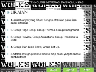 TEKNOLOGI INFORMASI DAN KOMUNIKASI


 URAIAN

   1. adalah objek yang dibuat dengan efek siap pakai dan
    dapat diformat.

   2. Group Page Setup, Group Themes, Group Background.

   3. Group Preview, Group Animations, Group Transition to
    Slide.

   4. Group Start Slide Show, Group Set Up.

   5.adalah satu grup bentuk-bentuk siap pakai yang termasuk
    bentuk dasar



                                    BACK             23
                                           25/01/2013 OME
                                                    H           NEXT
 