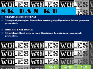 SK DAN KD
 STANDAR KOMPETENSI
 Mengenal perangkat keras dan system yang digunakan dalam program
  presentasi.

 KOMPETENSI DASAR
 Mengidentifikasi system yang digubakan beserta tata cara untuk
  presentasi.




                                     BACK             3
                                            25/01/2013 OME
                                                     H         NEXT
 