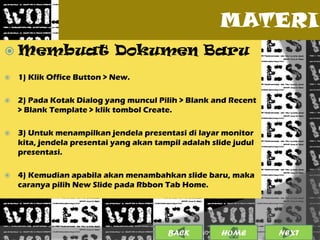MATERI
 Membuat                   Dokumen Baru
   1) Klik Office Button > New.

   2) Pada Kotak Dialog yang muncul Pilih > Blank and Recent
    > Blank Template > klik tombol Create.

   3) Untuk menampilkan jendela presentasi di layar monitor
    kita, jendela presentai yang akan tampil adalah slide judul
    presentasi.

   4) Kemudian apabila akan menambahkan slide baru, maka
    caranya pilih New Slide pada Rbbon Tab Home.




                                         BACK              5
                                                 25/01/2013 OME
                                                          H       NEXT
 
