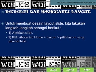 TEKNOLOGI INFORMASI DAN KOMUNIKASI




   MEMILIH DAN MENGGANTI LAYOUT


   Untuk membuat desain layout slide, kita lakukan
    langkah-langkah sebagai berikut :
     1) Aktifkan slide.
     2) Klik ribbon tab Home > Layout > pilih layout yang
      dikendehaki.




                                  BACK               6
                                           25/01/2013 OME
                                                    H           NEXT
 