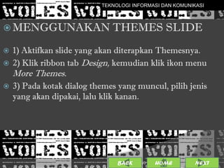 TEKNOLOGI INFORMASI DAN KOMUNIKASI



 MENGGUNAKAN THEMES                              SLIDE
 1) Aktifkan slide yang akan diterapkan Themesnya.
 2) Klik ribbon tab Design, kemudian klik ikon menu
    More Themes.
   3) Pada kotak dialog themes yang muncul, pilih jenis
    yang akan dipakai, lalu klik kanan.




                                BACK             7
                                       25/01/2013 OME
                                                H        NEXT
 