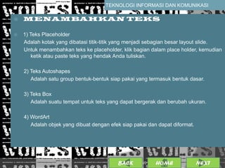 TEKNOLOGI INFORMASI DAN KOMUNIKASI

   MENAMBAHKAN TEKS

   1) Teks Placeholder
    Adalah kotak yang dibatasi titik-titik yang menjadi sebagian besar layout slide.
    Untuk menambahkan teks ke placeholder, klik bagian dalam place holder, kemudian
       ketik atau paste teks yang hendak Anda tuliskan.

    2) Teks Autoshapes
       Adalah satu group bentuk-bentuk siap pakai yang termasuk bentuk dasar.

    3) Teks Box
       Adalah suatu tempat untuk teks yang dapat bergerak dan berubah ukuran.

    4) WordArt
       Adalah objek yang dibuat dengan efek siap pakai dan dapat diformat.




                                          BACK               8
                                                   25/01/2013 OME
                                                            H                NEXT
 