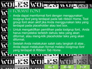 TEKNOLOGI INFORMASI DAN KOMUNIKASI



   FORMAT FONT
   Anda dapat memformat font dengan menggunakan
    toolgrup font yang terdapat pada tab ribbon Home. Tool
    group font akan aktif jika Anda menggunakan teks yang
    terdapat pada placeholder atau text box.
   Untuk mengaktifkan pemilihan pada toolgrup font, Anda
    harus menyeleksi terlebih dahulu teks yang akan
    diformat, atau meng-klik placeholder teks yang akan
    diformat.
   Setelah Anda melakukan salah satu langkah di atas ,
    Anda dapat melakukan format melalui toolgroup font
    yang terdapat di Ribbon Tab Home.




                             BACK             9
                                    25/01/2013 OME
                                             H        NEXT
 