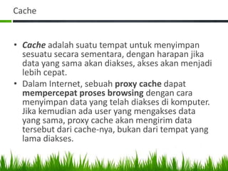 Cache
• Cache adalah suatu tempat untuk menyimpan
sesuatu secara sementara, dengan harapan jika
data yang sama akan diakses, akses akan menjadi
lebih cepat.
• Dalam Internet, sebuah proxy cache dapat
mempercepat proses browsing dengan cara
menyimpan data yang telah diakses di komputer.
Jika kemudian ada user yang mengakses data
yang sama, proxy cache akan mengirim data
tersebut dari cache-nya, bukan dari tempat yang
lama diakses.
 