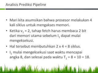 Analisis Prediksi Pipeline
• Mari kita asumsikan bahwa prosesor melakukan 4
kali siklus untuk mengakses memori.
• Ketika v1 = 2, tahap fetch harus membaca 2 bit
dari memori utama sebelum I1 dapat mulai
mengeksekusi.
• Hal tersebut membutuhkan 2 x 4 = 8 siklus.
• I1 mulai mengeksekusi saat waktu mencapai
angka 8, dan selesai pada waktu T1 = 8 + 10 = 18.
 
