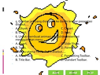  5. Gambar jadi yang disisipkan ke dalam lembar presentasi
    disebut....
   A. Obyek.                       C. Clipart.
   B. Chart.                       D. Ikon.
   6. Untuk membuat animasi pada slide presentasi
    menggunakan menu...
   A. Insert.                      C. Slide Show.
   B. Tools.                       D. Format.
   7. Menu utama Power Point disebut....
   A. Menu Bar.                    C. Formatting Toolbar.
   B. Title Bar.                   D. Standart Toolbar.


                              BACK        HOME         NEXT
 