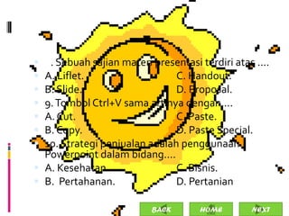  8. Sebuah sajian materi presentasi terdiri atas ....
 A. Liflet.                   C. Handout.
 B. Slide.                    D. Proposal.
 9. Tombol Ctrl+V sama artinya dengan....
 A. Cut.                      C. Paste.
 B. Copy.                     D. Paste Special.
 10. Strategi penjualan adalah penggunaan
  Powerpoint dalam bidang....
 A. Kesehatan.                C. Bisnis.
 B. Pertahanan.               D. Pertanian.

                           BACK       HOME       NEXT
 