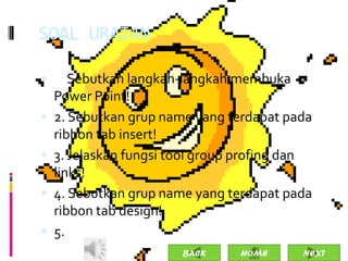 SOAL URAIAN

 1. Sebutkan langkah-langkah membuka
    Power Point!
   2. Sebutkan grup name yang terdapat pada
    ribbon tab insert!
   3. Jelaskan fungsi tool group profing dan
    links!
   4. Sebutkan grup name yang terdapat pada
    ribbon tab design!
   5.
                        BACK     HOME      NEXT
 