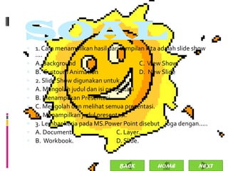 SOAL
 1. Cara menampilkan hasil dari tampilan kita adalah slide show
    ....
   A. Background                           C. View Show
   B. Custoum Animation                    D. New Slide
   2. Slide Show digunakan untuk.....
   A. Mengolah judul dan isi presentasi
   B. Menampilkan Presentasi
   C. Mengolah dan melihat semua presentasi.
   D. Menampilkan judul presentasi.
   3. Lembar kerja pada MS.Power Point disebut juga dengan.....
   A. Document.                  C. Layer.
   B. Workbook.                  D. Slide.


                                 BACK         HOME           NEXT
 