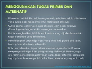 • Di seluruh bab ini, kita telah mengasumsikan bahwa selalu ada waktu
yang cukup bagi tugas kritis untuk melakukan eksekusi.
• Cukup sering, waktu worst-case eksekusi lebih besar nilainya
dibandingkan dengan waktu average-case eksekusi.
• Hal ini menghasilkan lebih banyak waktu yang dijadwalkan untuk
tugas daripada yang seharusnya.
• Pertimbangkan untuk tiap tugas yang kritis, kita punya dua versi,
tugas primer dan tugas alternatif.
• Baik menyelesaikan tugas primer, maupun tugas alternatif, akan
mempengaruhi tugas kritis yang sedang dieksekusi. Namun, tugas
alternatif menyediakan pelayanan yang dapat diterima, sementara
tugas primer bisa menyediakan kualitas pelayanan yang lebih baik.
Computer Engineering MCU, Sistem Waktu Nyata - 2012
 