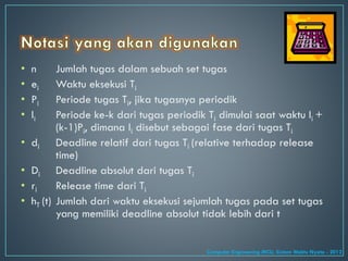 • n Jumlah tugas dalam sebuah set tugas
• ei Waktu eksekusi Ti
• Pi Periode tugas Ti, jika tugasnya periodik
• Ii Periode ke-k dari tugas periodik Ti dimulai saat waktu Ii +
(k-1)Pi, dimana Ii disebut sebagai fase dari tugas Ti
• di Deadline relatif dari tugas Ti (relative terhadap release
time)
• Di Deadline absolut dari tugas Ti
• ri Release time dari Ti
• hT (t) Jumlah dari waktu eksekusi sejumlah tugas pada set tugas
yang memiliki deadline absolut tidak lebih dari t
Computer Engineering MCU, Sistem Waktu Nyata - 2012
 