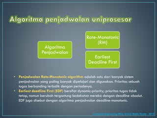 Algoritma
Penjadwalan
Rate-Monotonic
(RM)
Earliest
Deadline First
• Penjadwalan Rate-Monotonic algorithm adalah satu dari banyak sistem
penjadwalan yang paling banyak dipelajari dan digunakan. Prioritas sebuah
tugas berbanding terbalik dengan periodenya.
• Earliest deadline First (EDF) bersifat dynamic-priority; prioritas tugas tidak
tetap, namun berubah tergantung kedekatan mereka dengan deadline absolut.
EDF juga disebut dengan algoritma penjadwalan deadline-monotonic.
Computer Engineering MCU, Sistem Waktu Nyata - 2012
 