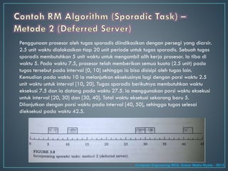 Penggunaan prosesor oleh tugas sporadis diindikasikan dengan persegi yang diarsir.
2.5 unit waktu dialokasikan tiap 20 unit periode untuk tugas sporadis. Sebuah tugas
sporadis membutuhkan 5 unit waktu untuk mengambil alih kerja prosesor. Ia tiba di
waktu 5. Pada waktu 7.5, prosesor telah memberikan semua kuota (2.5 unit) pada
tugas tersebut pada interval [0, 10] sehingga ia bisa disisipi oleh tugas lain.
Kemudian pada waktu 10 ia melanjutkan eksekusinya lagi dengan porsi waktu 2.5
unit waktu untuk interval [10, 20]. Tugas sporadis berikutnya membutuhkan waktu
eksekusi 7.5 dan ia datang pada waktu 27.5. ia menggunakan porsi waktu eksekusi
untuk interval [20, 30] dan [30, 40]. Total waktu eksekusi sekarang baru 5.
Dilanjutkan dengan porsi waktu pada interval [40, 50], sehingga tugas selesai
dieksekusi pada waktu 42.5.
Computer Engineering MCU, Sistem Waktu Nyata - 2012
 