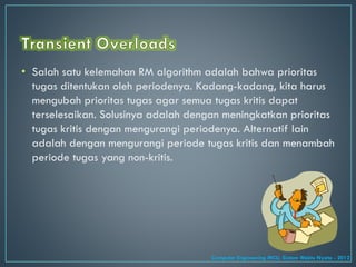• Salah satu kelemahan RM algorithm adalah bahwa prioritas
tugas ditentukan oleh periodenya. Kadang-kadang, kita harus
mengubah prioritas tugas agar semua tugas kritis dapat
terselesaikan. Solusinya adalah dengan meningkatkan prioritas
tugas kritis dengan mengurangi periodenya. Alternatif lain
adalah dengan mengurangi periode tugas kritis dan menambah
periode tugas yang non-kritis.
Computer Engineering MCU, Sistem Waktu Nyata - 2012
 
