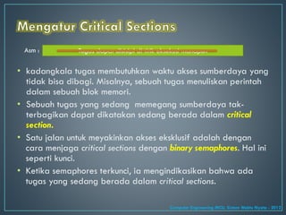 • kadangkala tugas membutuhkan waktu akses sumberdaya yang
tidak bisa dibagi. Misalnya, sebuah tugas menuliskan perintah
dalam sebuah blok memori.
• Sebuah tugas yang sedang memegang sumberdaya tak-
terbagikan dapat dikatakan sedang berada dalam critical
section.
• Satu jalan untuk meyakinkan akses eksklusif adalah dengan
cara menjaga critical sections dengan binary semaphores. Hal ini
seperti kunci.
• Ketika semaphores terkunci, ia mengindikasikan bahwa ada
tugas yang sedang berada dalam critical sections.
Asm : Tugas dapat disisipi di titik eksekusi manapun
Computer Engineering MCU, Sistem Waktu Nyata - 2012
 