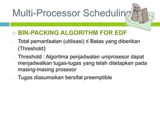 Multi-Processor Scheduling
 BIN-PACKING ALGORITHM FOR EDF
o Total pemanfaatan (utilisasi) ≤ Batas yang diberikan
(Threshold)
o Threshold : Algoritma penjadwalan uniprosesor dapat
menjadwalkan tugas-tugas yang telah ditetapkan pada
masing-masing prosesor
o Tugas diasumsikan bersifat preemptible
 