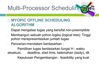 Multi-Processor Scheduling
 MYOPIC OFFLINE SCHEDULING
ALGORITHM
o Dapat mengatasi tugas yang bersifat non-preemptible
o Membangun sebuah pohon logika (logical tree): Tinggi
pohon merepresentasikan jumlah tugas
o Pencarian-mendalam berdasarkan :
Pemilihan tugas berdasarkan fungsi H : waktu
eksekusi, deadline, start time, kelemahan (laxity), dll.
Keputusan Pengembangan : feasibility yang kuat
 