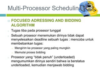 Multi-Processor Scheduling
 FOCUSED ADRESSING AND BIDDING
ALGORITHM
o Tugas tiba pada prosesor tunggal
o Sebuah prosesor menemukan dirinya tidak dapat
menyelesaikan deadline sebuah tugas : mencoba untuk
membebankan tugas:
o Mengirim ke prosesor yang paling mungkin
o Memulai proses bidding
o Prosesor yang “tidak penuh” (underloaded)
mengumumkan dirinya sendiri bahwa ia berstatus
underloaded, kemudian menjawab bidding
 
