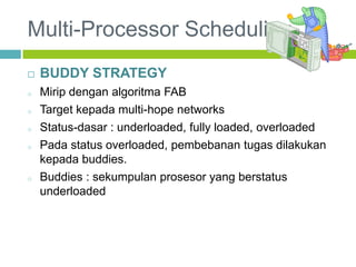 Multi-Processor Scheduling
 BUDDY STRATEGY
o Mirip dengan algoritma FAB
o Target kepada multi-hope networks
o Status-dasar : underloaded, fully loaded, overloaded
o Pada status overloaded, pembebanan tugas dilakukan
kepada buddies.
o Buddies : sekumpulan prosesor yang berstatus
underloaded
 