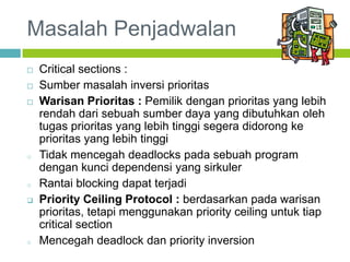 Masalah Penjadwalan
 Critical sections :
 Sumber masalah inversi prioritas
 Warisan Prioritas : Pemilik dengan prioritas yang lebih
rendah dari sebuah sumber daya yang dibutuhkan oleh
tugas prioritas yang lebih tinggi segera didorong ke
prioritas yang lebih tinggi
o Tidak mencegah deadlocks pada sebuah program
dengan kunci dependensi yang sirkuler
o Rantai blocking dapat terjadi
 Priority Ceiling Protocol : berdasarkan pada warisan
prioritas, tetapi menggunakan priority ceiling untuk tiap
critical section
o Mencegah deadlock dan priority inversion
 