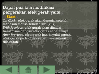 Dapat pua kita modifikasi
pergerakan efek gerak yaitu :
→Start
On Click , efek gerak akan dumulai setelah
menekan mouse sebelah kiri (klik)
With Previous, efek gerak akan dimulai
bersamaan dengan efek gerak sebelumnya
After Previous, efek gerak kan dimulai seteah
efek gerak pada objek sebelumya selesai
dilakukan
 