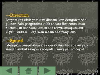 →Direction
Pergerakan efek gerak ini disesuaikan dengan model
pilihan. Ada pergerakan efek secara Horizontal atau
Vertical, In dan Out, Across dan Down, ataupun Left –
Right – Bottom – Top. Dan masih ada yang lain.

→Speed
Mengatur pergerakan efek gerak dari kecepatan yang
sangat lambat sampai kecepatan yang paling cepat.
 
