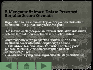 B.Mengatur Animasi Dalam Preentasi
Berjalan Secara Otomatis
Digunakan untuk memulai kapan pergantian slide akan
dilakukan. Dua piihan yang tersedia yaitu :
-On mouse click, pergantian transisi slide akan dilakukan
setelah tombol mouse sebelah kiri ditekan (klik)
-Automatically after, pergantian transisi slide akan
dilakukan secar otomatis, langkahnya adalah :
1.Klik ribbon tab animation, kemudian centang pada
pilihan On mous Click dan centanglah pilihan
Automaticaly After
2.Isikan waktu yang akan digunakan 00:00 (menit:detik)
 