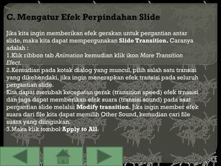 C. Mengatur Efek Perpindahan Slide
Jika kita ingin memberikan efek gerakan untuk pergantian antar
slide, maka kita dapat mempergunakan Slide Transition. Caranya
adalah :
1.Klik ribbon tab Animation kemudian klik ikon More Transition
Efect.
2.Kemudian pada kotak dialog yang muncul, pilih salah satu transisi
yang dikehendaki, jika ingin menerapkan efek transisi pada seluruh
pergantian slide.
Kita dapat merubah kecepatan gerak (transition speed) efek trnasisi
dan juga dapat memberikan efek suara (transisi sound) pada saat
pergantian slide melalui Modify transition. Jika ingin member efek
suara dari file kita dapat memilih Other Sound, kemudian cari file
suara yang diinginkan.
3.Maka klik tombol Apply to All.
 
