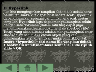 D. Hyperlink
Jika kita menginginkan tampilan slide tidak selalu harus
berurutan, maka kita dapat buat secara acak. Hyperlink
dapat digunakan sebagai car untuk mengacak urutan
tampilan. Hyperlink juga dapat menghubungkan selain
dengan satu dokumen (dalam satu file) dapat juga
menghubungkan dengan dokumen lain (berbeda file).
Tetapi yang akan dibahas adalah menghubungkan antar
slide (dalam satu file). Setelah objek yang kan
dihubungkan telah ditentukan, maka pilih ribbon tab
Insert > hyperlink > cari nama file yang kan delink
> bookmark untuk membuka semua isi slide > pilih
slide > OK
 
