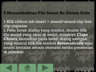 F.Menambahkan File Sound Ke Dalam Slide

1.Klik ribbon tab insert > sound>sound clip fom
clip organize
2.Pada kotak dialog yang muncul, double klik
file sound yang akan di ambil, misalnya Claps
Cheers, kemudian pada kotak dialog navigasi
yang muncul klik file tombol Automatically agar
sound berjalan secara otomatis ketika presentasi
di jalankan .
 
