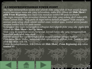 4.3 MEMPRESENTASIKAN POWER POINT
Jika ingin menampilkan secara urut seluruh slide yang telah di buat sesuai dengan
urutan rancangan tanpa ada yang terlewatkan, maka klik ribbon tab Slide Show>
pilih From Beginning atau dapat kita menekan tombol F5 pada keyboard.
Jika ingin menampilkan presentasi dimulai dari slide yang sedang aktif maka pilih
From Current Slide. Yang perlu di ingat bahwa default pengganti Slide ataupun
animasi pada setiap objek adalah tombol enter, tombol spasi, tombol arrow(panah)
ataupun tombol klik kiri pada mouse.
Sedangkan jika ingin menampilkan sebagian dari seluruh slide yang ada , maka klik
ribbon tab Slide Show> Set Up Show.
Slide yang di tampilkan secara berurutan ,kecuali kalau ada yang menggunakkan
hyperlink pada salah satu objek.
Setelah muncul Set Up Showmaka akan muncul gambar sebagai berikut:
Pilih menu Show Slides , kemudian ubah optionnya ke pilihan from. Tentukan slide
awal dan akhir, klik Ok.
Untuk menampilkannya , klik ribbon tab Slide Show , From Beginning atau tekan
tombol F5
 
