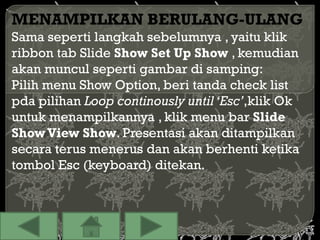 MENAMPILKAN BERULANG-ULANG
Sama seperti langkah sebelumnya , yaitu klik
ribbon tab Slide Show Set Up Show , kemudian
akan muncul seperti gambar di samping:
Pilih menu Show Option, beri tanda check list
pda pilihan Loop continously until ‘Esc’,klik Ok
untuk menampilkannya , klik menu bar Slide
Show View Show. Presentasi akan ditampilkan
secara terus menerus dan akan berhenti ketika
tombol Esc (keyboard) ditekan.
 