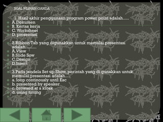 SOAL PILIHAN GANDA

     1. Hasil akhir penggunaan program power point adalah.....
   A.Dokumen
   B. Kertas kerja
   C. Worksheet
   D. presentasi
   2.Ribbon Tab yang digunakkan untuk memulai presentasi
    adalah.........
   A.View
   B.Slide Sow
   C.Design
   D.Insert

   3.Pada jendela Set up Show, perintah yang di gunakkan untuk
    memulai presentasi adalah....
   a. loop continously until Esc
   b. presented by speaker
   c. browsed at a kiosk
   d. using timing

 