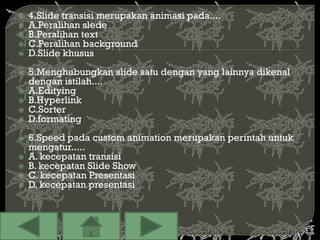    4.Slide transisi merupakan animasi pada....
   A.Peralihan slede
   B.Peralihan text
   C.Peralihan background
   D.Slide khusus
   5.Menghubungkan slide satu dengan yang lainnya dikenal
    dengan istilah....
   A.Editying
   B.Hyperlink
   C.Sorter
   D.formating
   6.Speed pada custom animation merupakan perintah untuk
    mengatur.....
   A. kecepatan transisi
   B. kecepatan Slide Show
   C. kecepatan Presentasi
   D. kecepatan presentasi
 