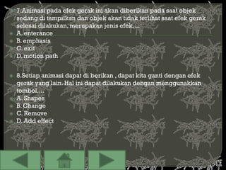    7.Animasi pada efek gerak ini akan diberikan pada saat objek
    sedang di tampilkan dan objek akan tidak terlihat saat efek gerak
    selesai dilakukan, merupakan jenis efek....
   A. enterance
   B. emphasis
   C. exit
   D. motion path


   8.Setiap animasi dapat di berikan , dapat kita ganti dengan efek
    gerak yang lain. Hal ini dapat dilakukan dengan menggunakkan
    tombol....
   A. Shapes
   B. Change
   C. Remove
   D. Add effect
 