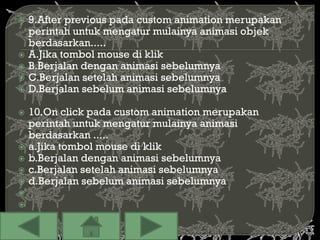    9.After previous pada custom animation merupakan
    perintah untuk mengatur mulainya animasi objek
    berdasarkan.....
   A.Jika tombol mouse di klik
   B.Berjalan dengan animasi sebelumnya
   C.Berjalan setelah animasi sebelumnya
   D.Berjalan sebelum animasi sebelumnya

   10.On click pada custom animation merupakan
    perintah untuk mengatur mulainya animasi
    berdasarkan .....
   a.Jika tombol mouse di klik
   b.Berjalan dengan animasi sebelumnya
   c.Berjalan setelah animasi sebelumnya
   d.Berjalan sebelum animasi sebelumnya


 