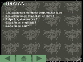 URAIAN

   1. Jelaskan cara mengatur perpindahan slide !
   2. jelaskan fungsi tombol set up show !
   3. Apa fungsi enterance ?
    4. apa fungsi emphasis ?
   5. apa fungsi exit ?
 