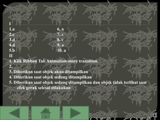 I
1.a                       6. a
2.c                       7. c
3.d                       8. c
4.d                       9. a
5.b                       10. a
II
1. Klik Ribbon Tab Animation-more transition
2.
3. Diberikan saat objek akan ditampilkan
4. Diberikan saat objek sedang ditampilkan
5. Diberikan saat objek sedang ditampilkan dan objek tidak terlihat saat
    efek gerak selesai dilakukan
 
