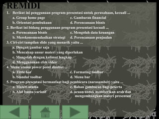 1. Berikut ini penggunaan program presentasi untuk perusahaan, kecuali ...
    a. Group home page                  c. Gambaran financial
    b. Orientasi pembukuan              d. Perencanaan bisnis
2. Berikut ini bidang penggunaan program presentasi kecuali ...
    a. Perencanaan bisnis               c. Mengolah data keuangan
    b. Merekonomendasikan strategi d. Perencanaan penjualan
3. Ciri-ciri tampilan slide yang menarik yaitu ...
    a. Dengan gambar saja
    b. Mencakup unsur materi yang diperlukan
    c. Mengolah dengan kalimat lengkap
    d. Menggunakan efek video
4. Menu utama power point disebut ...
    a. Tittle bar                       c. Formating toolbar
    b. Standar toolbar                  d. Menu bar
5. Program presentasi bermanfaat bagi pembicara (narasumber) yaitu ...
    a. Materi utama                     c. Bahan gambaran bagi peserta
    b. Alat bantu variatif              d. acuan untuk memberikan arah dan
                                            mengembangkan materi presentasi
 