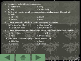 6. Ikon power point ditunjukan dengan...
   a. Double click                   c. Drog
   b. Doag                           d. Ctrl + Drag
7. Berikut ini yang termasuk menu menyimpan adalah seperti dibawah ini,
   kecuali...
    a. Ctrl – N                      c. Ctrl-S
    b. Save as                       d. Save
8. Untuk membuka slide baru, maka menu yang digunakan...
    a. Format,New Slide              c. Slide Show,New
    b. Insert,New Slide              d. File,New Slide
9. Untuk memasukan naskah ketika ke dalam slide.Maka pada kotak ditekan...
    a. Ctrl + Enter                            c. Drag
    b. Klik                          d. Double Klik
10. Icon slide Transilion terdapat dalam Ribbon Tabs...
    a. Slide Now                     c. Insert
    b. Window                        d. Format
 