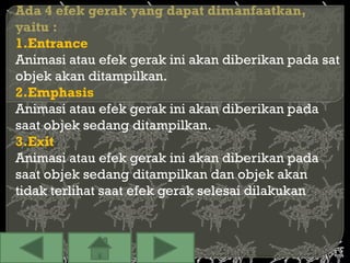 Ada 4 efek gerak yang dapat dimanfaatkan,
yaitu :
1.Entrance
Animasi atau efek gerak ini akan diberikan pada sat
objek akan ditampilkan.
2.Emphasis
Animasi atau efek gerak ini akan diberikan pada
saat objek sedang ditampilkan.
3.Exit
Animasi atau efek gerak ini akan diberikan pada
saat objek sedang ditampilkan dan objek akan
tidak terlihat saat efek gerak selesai dilakukan
 
