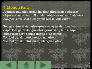 4.Motion Path
Animasi atau efek gerak ini akan diberikan pada saat
objek sedang ditampilkan dan objek akan berubah letak
dan posisinya saat efek gerak selesai dilakukan.

Setiap animasi atau efek gerak yang telah diberikan,
dapat kita ganti dengan efek gerak yang lain ataupun
dihapus seperti semua (tanpa efek gerak)
Tombol gerak untuk mengganti efek
Tombol gerak untuk menghilangkan efek
 