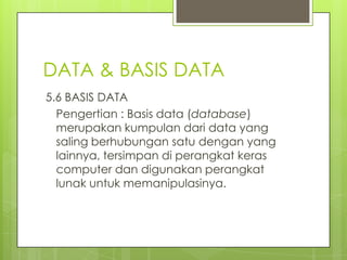 DATA & BASIS DATA
5.6 BASIS DATA
  Pengertian : Basis data (database)
  merupakan kumpulan dari data yang
  saling berhubungan satu dengan yang
  lainnya, tersimpan di perangkat keras
  computer dan digunakan perangkat
  lunak untuk memanipulasinya.
 