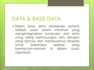 DATA & BASIS DATA
 Sistem basis data (database system)
 adalah suatu sistem informasi yang
 mengintegrasikan kumpulan dari data
 yang saling berhubungan satu dengan
 yang lainnya dan membuatnya tersedia
 untuk     beberapa    aplikasi  yang
 bermacam-macam di dalam suatu
 organisasi.
 