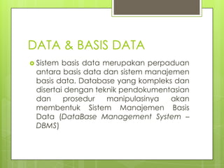 DATA & BASIS DATA
 Sistem basis data merupakan perpaduan
 antara basis data dan sistem manajemen
 basis data. Database yang kompleks dan
 disertai dengan teknik pendokumentasian
 dan     prosedur    manipulasinya  akan
 membentuk Sistem Manajemen Basis
 Data (DataBase Management System –
 DBMS)
 
