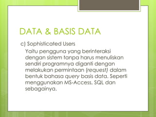 DATA & BASIS DATA
c) Sophisticated Users
  Yaitu pengguna yang berinteraksi
  dengan sistem tanpa harus menuliskan
  sendiri programnya diganti dengan
  melakukan permintaan (request) dalam
  bentuk bahasa query basis data. Seperti
  menggunakan MS-Access, SQL dan
  sebagainya.
 
